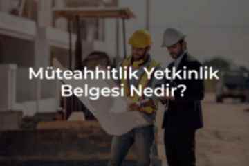 Müteahhitlik Yetkinlik Belgesi Nedir ve Neden Gereklidir?